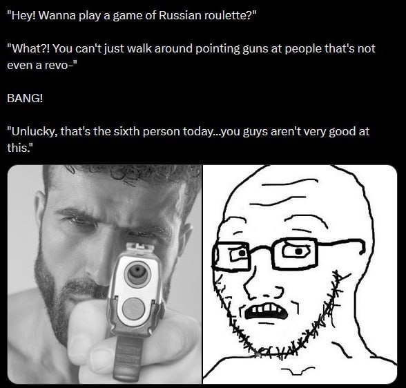 "Hey! Wanna play a game of Russian roulette?" "What?! You can't just walk around pointing guns at people that's not even а геуо-" ВАМС! "Unlucky, that's the sixth person today...you guys aren't very g