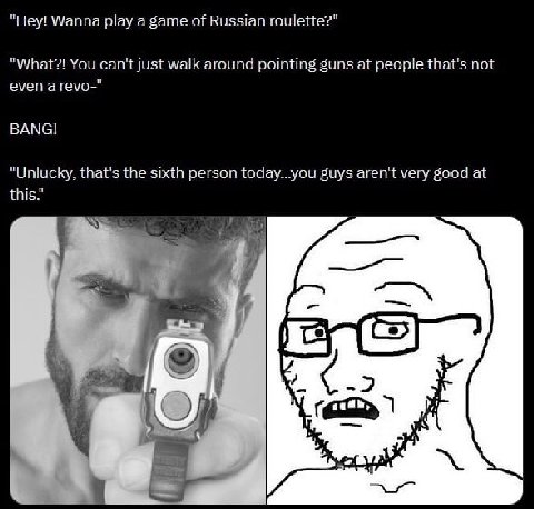 "Hey! Wanna play a game of Russian roulette?" "What?! You can't just walk around pointing guns at people that's not even а геуо-" ВАМС! "Unlucky, that's the sixth person today...you guys aren't very g