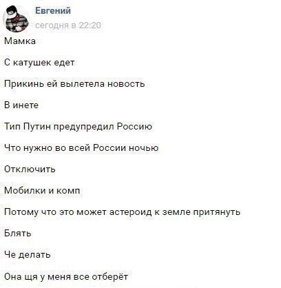 Евгений Мамка С катушек едет Прикинь вылетела новость В инете Тип Путин предупредил Россию Что нужно во всей России ночью Отключить Мобилки и комп Потому что это может астероид к земле притянуть Блять