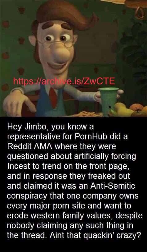 у ‘а Hey Jimbo, you know а representative for PornHub did a Reddit AMA where they were questioned about artificially forcing Incest to trend on the front page, and in response they freaked out and cla