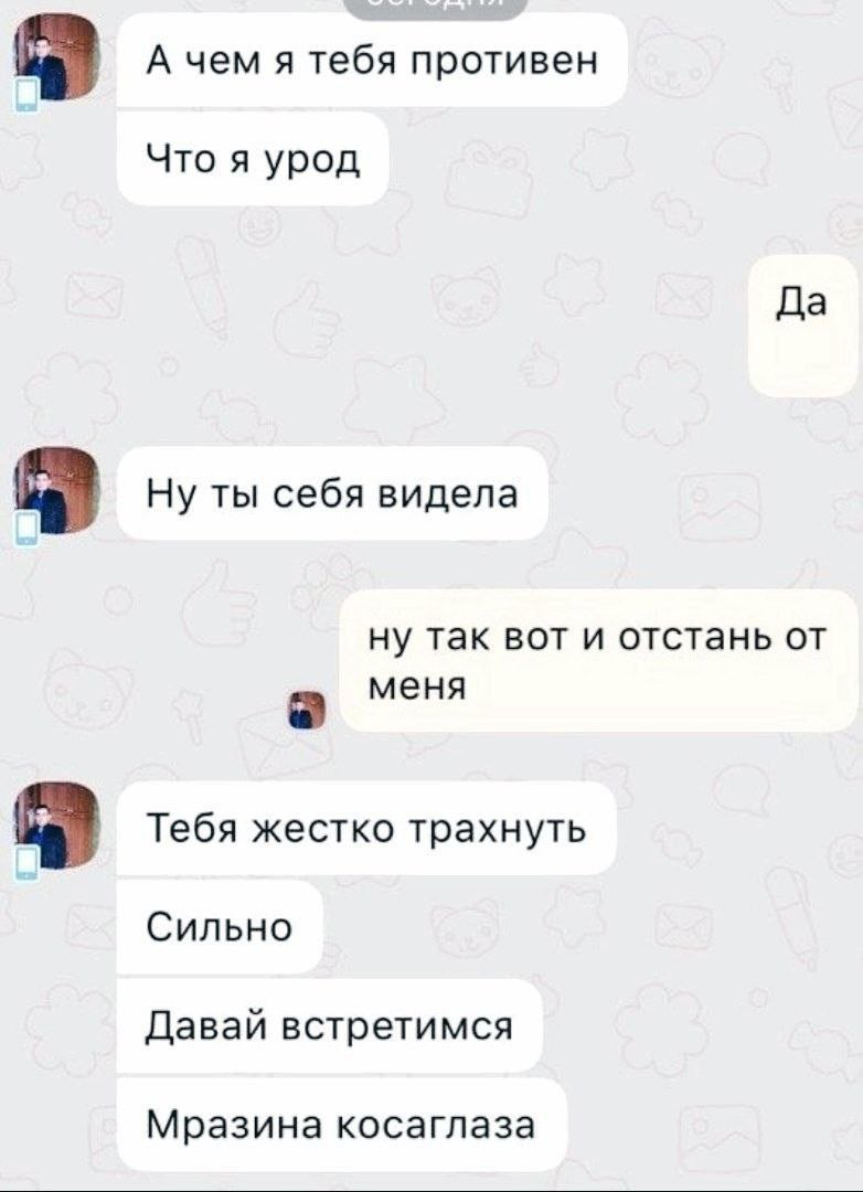 А чем я тебя противен Что я урод Да Ну ты себя видела ну так вот и отстань от меня а Тебя жестко трахнуть Сильно Давай встретимся Мразина косаглаза