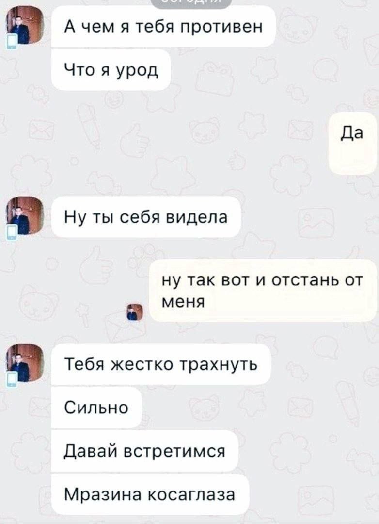 А чем я тебя противен Что я урод Да Ну ты себя видела ну так вот и отстань от меня Тебя жестко трахнуть Сильно Давай встретимся Мразина косаглаза