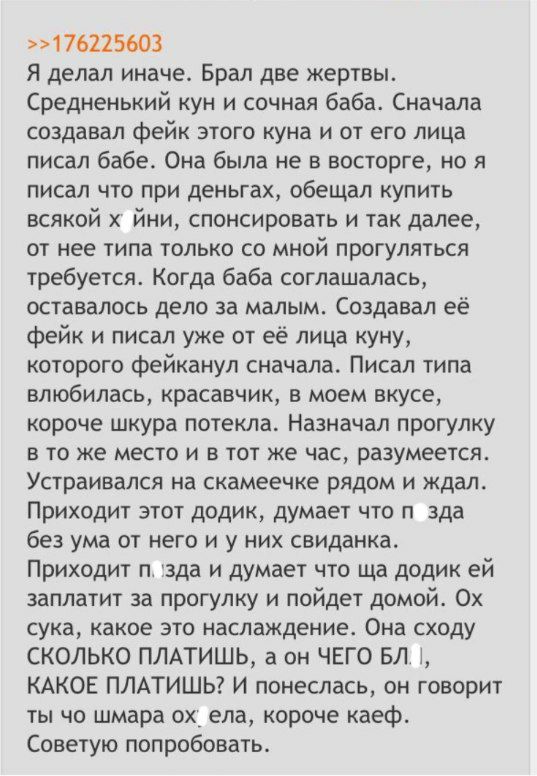 >>176225603 Я делал иначе. Брал две жертвы. Средненький кун и сочная баба. Сначала создавал фейк этого куна и от его лица писал бабе. Она была не в восторге, но я писал что при деньгах, обещал купить 