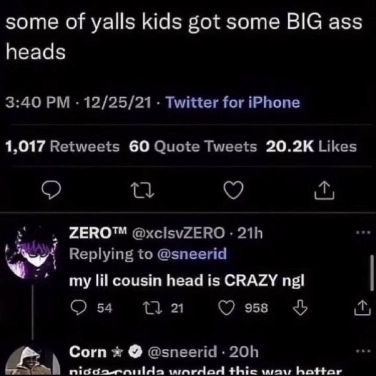 some of yalls kids got some BIG ass heads 3:40 12/25/21 Twitter for iPhone 1,017 Retweets 60 Quote Tweets Likes о ZERO™ @xcisvZERO Replying to @sneerid my lil cousin head is CRAZY ngl 54 958 У Corn @s