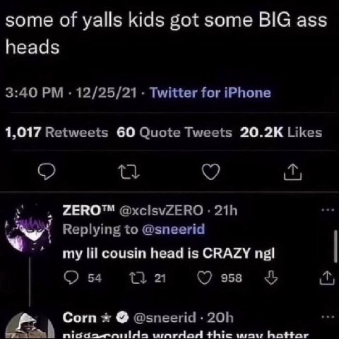 some of yalls kids got some BIG ass heads 3:40 12/25/21 Twitter for iPhone 1,017 Retweets 60 Quote Tweets Likes о ZERO™ @xcisvZERO Replying to @sneerid my lil cousin head is CRAZY ngl 54 958 У Corn @s