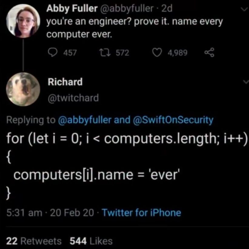 Abby Fuller @abbyfuller you're an engineer? prove it. name every computer ever. 457 572 4,989 Richard @twitchard Replying to @abbyfuller and @SwiftOnSecurity for (let i 0; i computers.length; i++) com