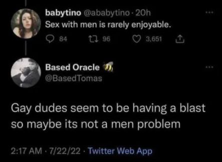 babytino Sex with men is rarely enjoyable. 96 3.651 Based Oracle @BasedTomas Gay dudes seem to be having a blast so maybe its not a men problem 2:17 7/22/22 Twitter Web App