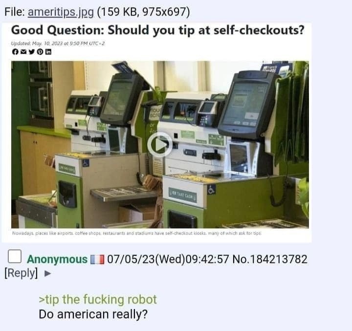 File: ameritips.jpg (159 Good Question: Should you tip at self-checkouts? в” of 9:50 3 Anonymous 07/05/23(Wed)09:42:57 No.184213782 [Reply] >tip the fucking robot american really?