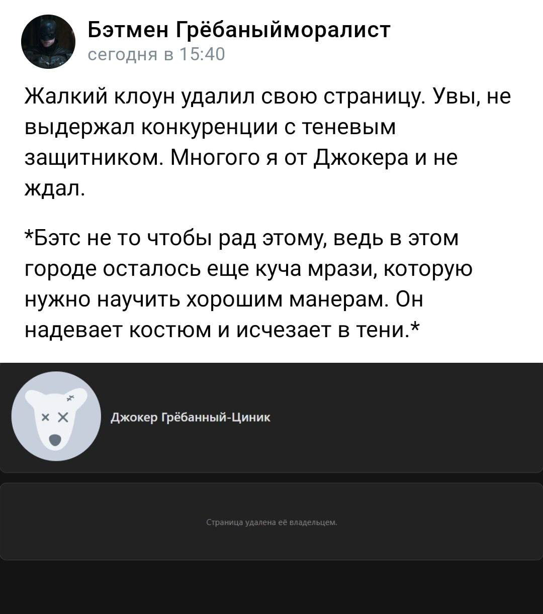 Бэтмен Грёбаныйморалист сегодня в 15:40 Жалкий клоун удалил свою страницу. Увы, не выдержал конкуренции с теневым защитником. Многого я от Джокера и не ждал. *Бэтс не то чтобы рад этому, ведь в этом г
