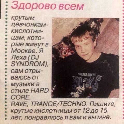 крутым девчонкам- кислотни- цам, кото- рыеживутв Москве. Я Jlexa(DJ SYNDROM), CaM ваюсь от музыкив 3 стиле HARD CORE RAVE, TRANCE/TECHNO. Пишите, крутые кислотницы от 12 до 15 Лет, понравлюсь я вам и 