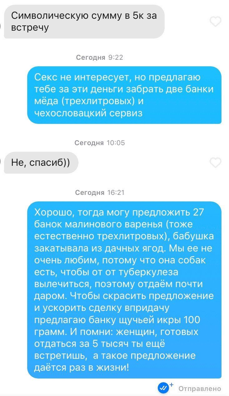 Символическую сумму в 5к за встречу Сегодня 9:22 Секс не интересует, но предлагаю тебе за эти деньги забрать две банки мёда (трехлитровых) и чехословацкий сервиз Сегодня 10:05 Не, спасиб)) Сегодня 16:
