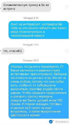 Символическую сумму в 5к за встречу Сегодня 9:22 Секс не интересует, но предлагаю тебе за эти деньги забрать две банки мёда (трехлитровых) и чехословацкий сервиз Сегодня 10:05 Не, спасиб)) Сегодня 16:
