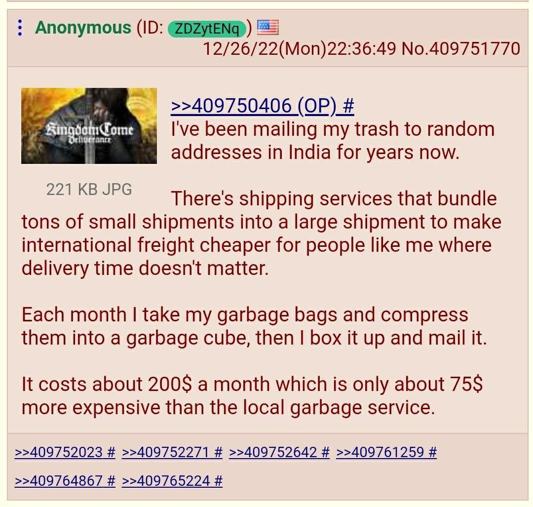 Anonymous ЕЕ] 12/26/22(Mon)22:36:49 No.409751770 >>409750406 7 ome been mailing my trash to random addresses in India for years now. 221 JPG There's shipping services that bundle tons of small shipmen