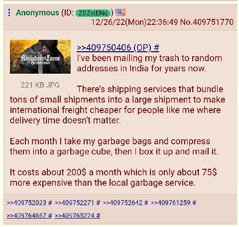 Anonymous ЕЕ] 12/26/22(Mon)22:36:49 No.409751770 >>409750406 7 ome been mailing my trash to random addresses in India for years now. 221 JPG There's shipping services that bundle tons of small shipmen