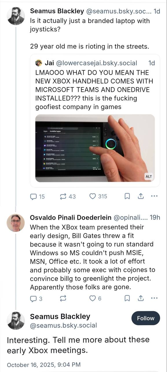 Seamus Blackley @seamus.bsky.soc... Is it actually just a branded laptop with joysticks? 29 year old me is rioting in the streets. Jai @lowercasejai.bsky.social LMAOOO WHAT YOU MEAN THE NEW XBOX HANDH