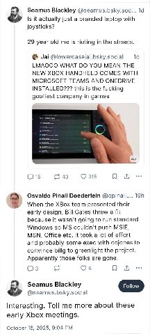 Seamus Blackley @seamus.bsky.soc... Is it actually just a branded laptop with joysticks? 29 year old me is rioting in the streets. Jai @lowercasejai.bsky.social LMAOOO WHAT YOU MEAN THE NEW XBOX HANDH