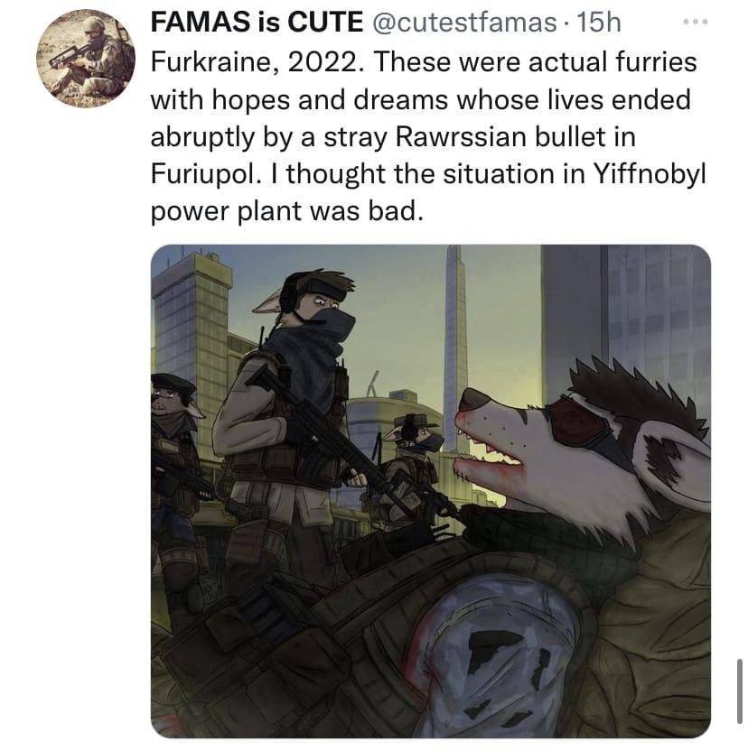 FAMAS is CUTE Furkraine, 2022. These were actual furries hopes and dreams whose lives ended abruptly a stray Rawrssian bullet in Furiupol. thought the situation in Yiffnobyl power plant was bad.