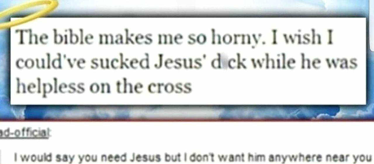 The bible makes me so horny. I wish I could've sucked Jesus’ dick while he was helpless on the cross would say you need Jesus but don?t want him anywhere near you