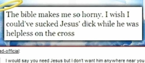 The bible makes me so horny. I wish I could've sucked Jesus’ dick while he was helpless on the cross would say you need Jesus but don?t want him anywhere near you