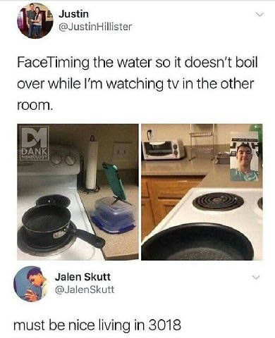 Justin @JustinHillister FaceTiming the water so it doesn't boil over while watching in the other room. Jalen Skutt @JalenSkutt must be nice living in 3018