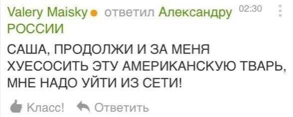 Valery Maiskye ответил Александру РОССИИ САША, ПРОДОЛЖИ И ЗА МЕНЯ ХУЕСОСИТЬ ЭТУ АМЕРИКАНСКУЮ ТВАРЬ, МНЕ НАДО УЙТИ ИЗ СЕТИ! Класс! Ответить