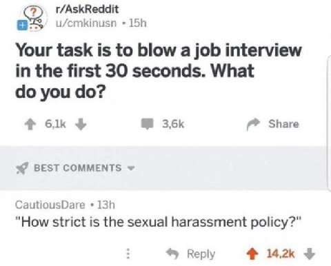 r/AskReddit u/cmkinusn Your task is to blow a job interview in the first 30 seconds. What you Share BEST COMMENTS CautiousDare "How strict is the sexual harassment policy?" Reply 4% 142к 4