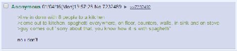 Anonymous 01/04/16(Mon)13:57:28 No.7232489 >live in dorm with 8 people to a kitchen >come out to kitchen, spaghetti everywhere, on floor, counters, walls, in sink and on stove >guy comes out “sorry ab