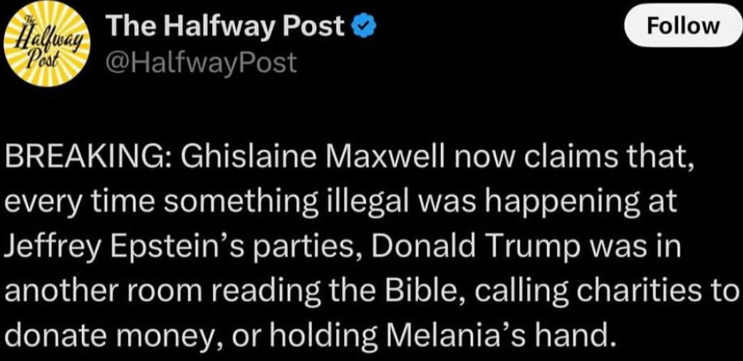 The Halfway Post Follow BREAKING: Ghislaine Maxwell now claims that. every time something illegal was at Jeffrey parties. Donald Trump was in another room reading the Bible, calling charities to conat