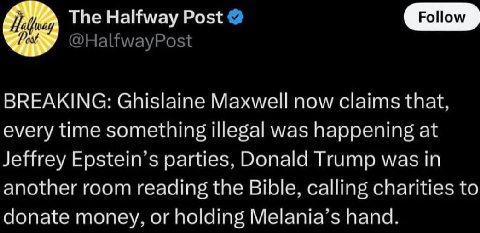 The Halfway Post Follow BREAKING: Ghislaine Maxwell now claims that. every time something illegal was at Jeffrey parties. Donald Trump was in another room reading the Bible, calling charities to conat