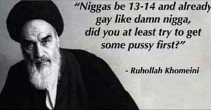 “Niggas be 13-14 and already gay like damn nigga, did you at least try to get some pussy first?” Ruhollah Khomeini