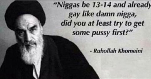 “Niggas be 13-14 and already gay like damn nigga, did you at least try to get some pussy first?” Ruhollah Khomeini
