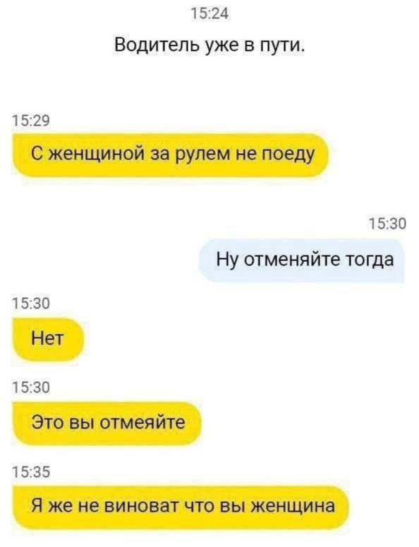 15:24 Водитель уже в пути. 15:29 С женщиной за рулем не поеду 15:30 Ну отменяйте тогда 15:30 Нет 15:30 Это вы отмеяйте 15:35 Я же не виноват что вы женщина