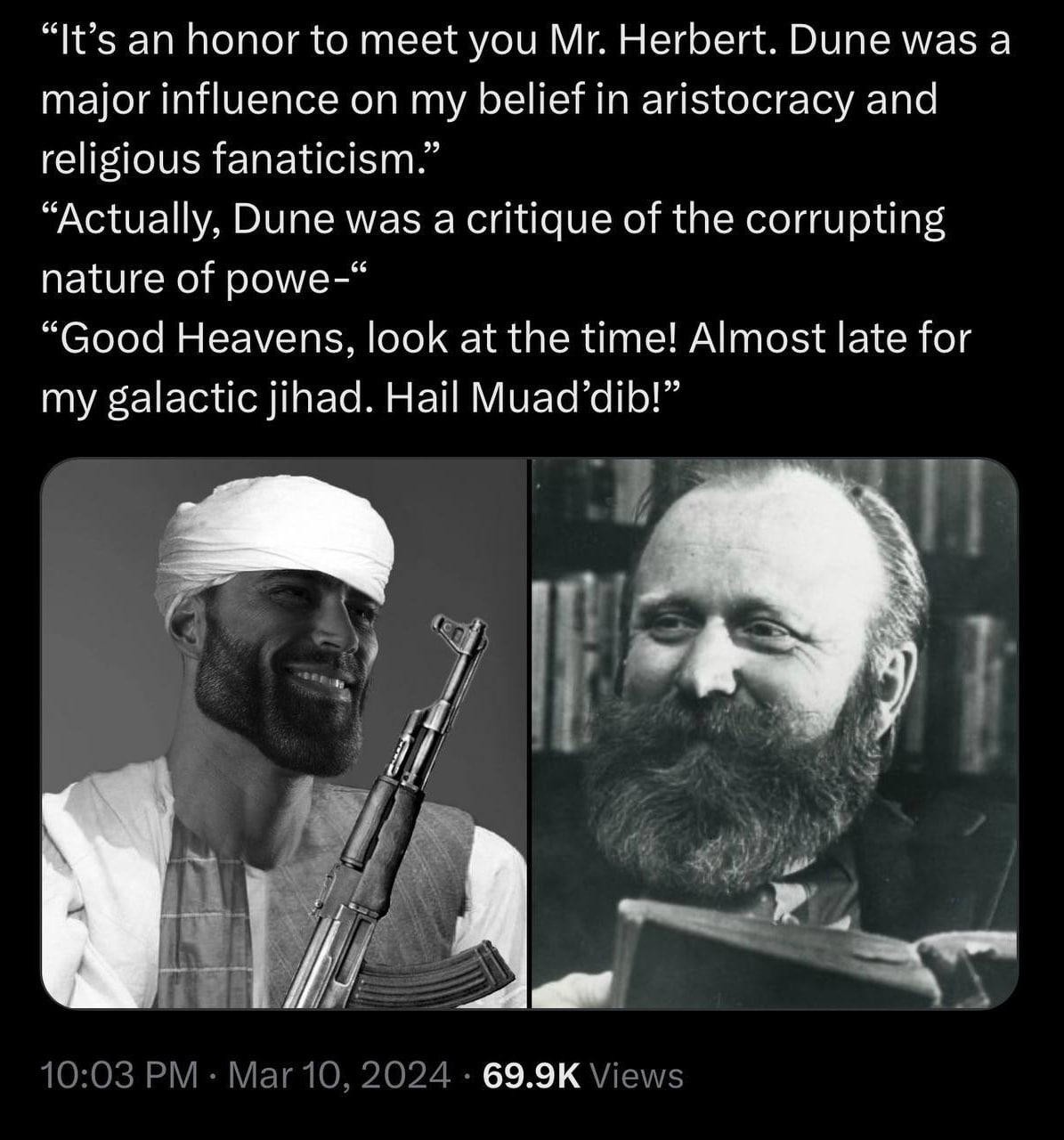 “It’s an honor to meet you Herbert. Dune was а major influence on my belief in aristocracy and religious fanaticism.” “Actually, Dune was a critique of the corrupting nature of роме-“ “Good Heavens, l