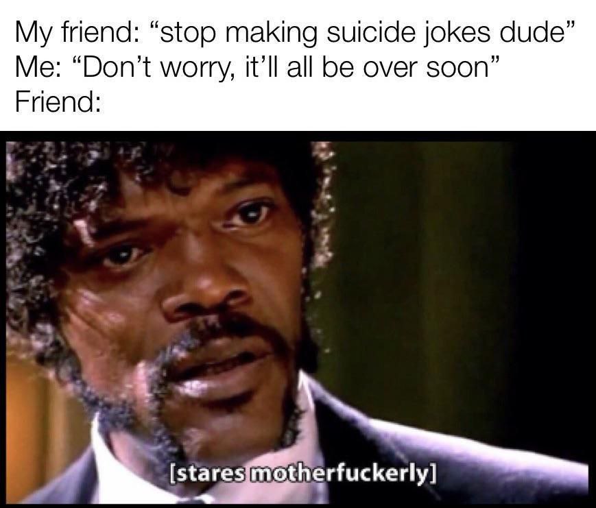 My friend: “stop making suicide jokes dude” “Don’t worry, all be over soon” Friend: motherfuckerly]