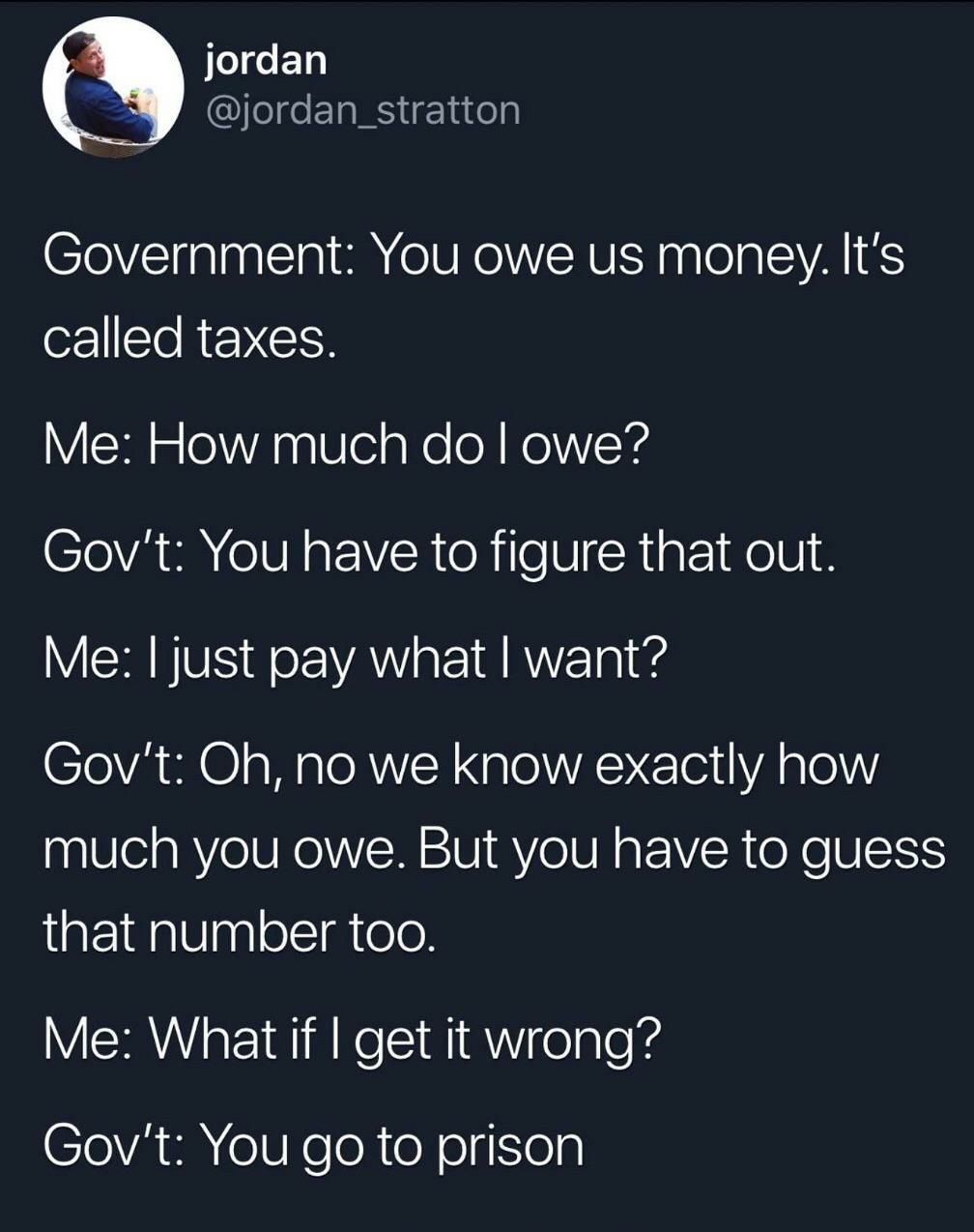 jordan @jordan_stratton Government: You owe money. It's called taxes. How much owe? Gov't: You have to figure that out. Me: just pay what want? Gov't: no we know exactly how much you owe. But you have