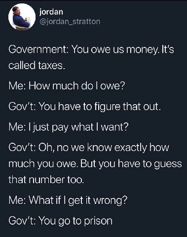 jordan @jordan_stratton Government: You owe money. It's called taxes. How much owe? Gov't: You have to figure that out. Me: just pay what want? Gov't: no we know exactly how much you owe. But you have