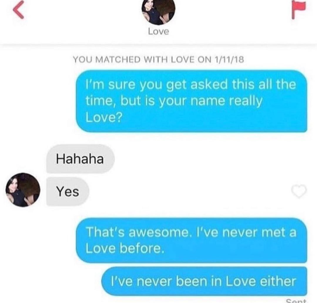 Love YOU MATCHED WITH LOVE ON 1/11/18 sure you get asked this all the time, but is your name really Love? Hahaha Yes That's awesome. I’ve never meta Love before. I've never been in Love either Cant