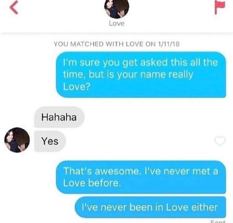 Love YOU MATCHED WITH LOVE ON 1/11/18 sure you get asked this all the time, but is your name really Love? Hahaha Yes That's awesome. I’ve never meta Love before. I've never been in Love either Cant