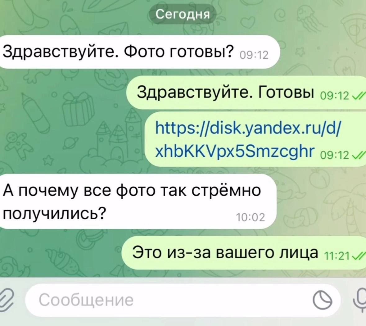 С егодня Здравствуйте. Фото готовы? 7 Здравствуйте. Готовы https://disk.yandex.ru/d/ xhbKKVpx5Smzcghr 09:12 А почему все фото так стрёмно получились? Это из-за вашего лица 11:21. Сообщение