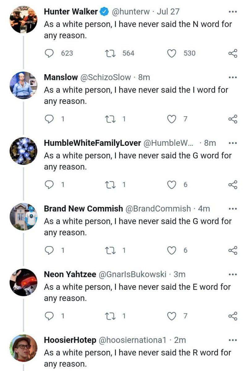 Hunter Walker @hunterw Jul 27 As a white person, have never said the word for any reason. 623 564 530 Manslow @SchizoSlow As a white person, have never said the word for any reason. 1 HumbleWhiteFamil