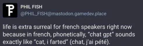 PHIL FISH life is extra surreal for french speakers right now because in french, phonetically, “chat gpt” sounds exactly like “cat, farted” (chat, pete).