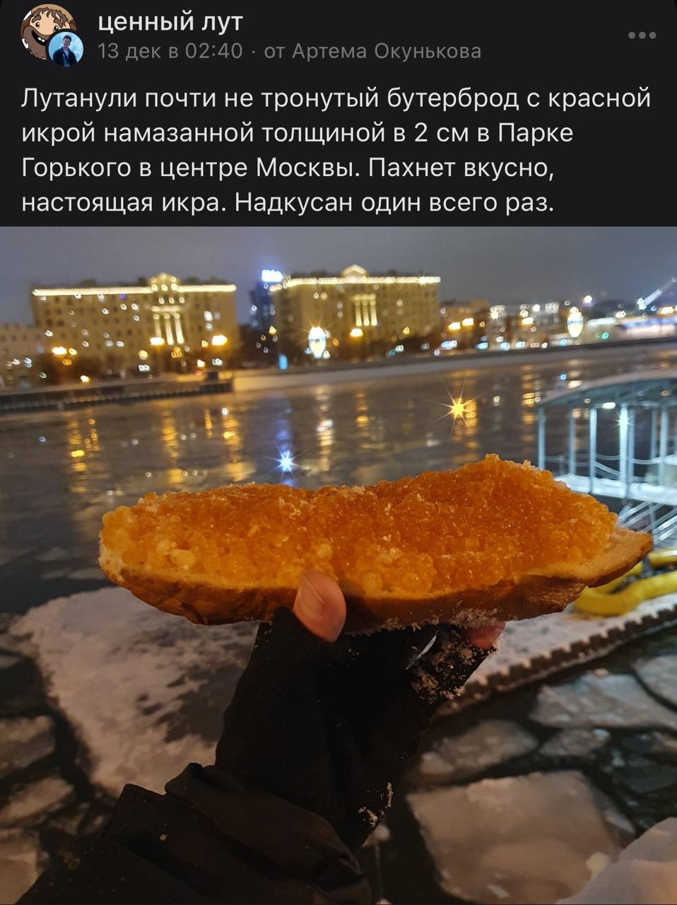 ценный лут 13 дек в 02:40 от Артема Окунькова Лутанули почти не тронутый бутерброд с красной икрой намазанной толщиной в 2 в Парке Горького в центре Москвы. Пахнет вкусно, настоящая икра. Надкусан оди