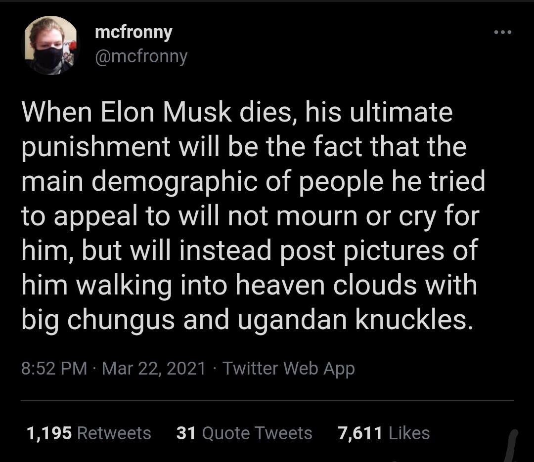 mefronny When Elon Musk dies, his ultimate punishment will be the fact that the main demographic of people he tried to appeal to will not mourn or cry for him, but will instead post pictures of him wa
