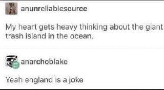 anunreliablesource My heart gets heavy thinking about the giant trash island in the ocean. anarchoblake Yeah england is a joke