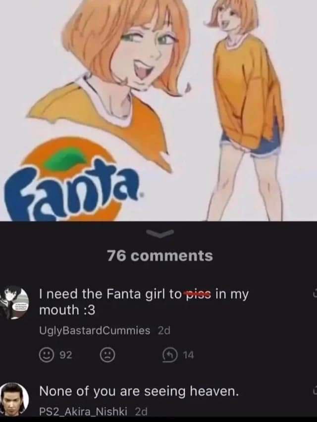 у 76 comments #4 need the Fanta girl to piss in my mouth :3 UglyBastardCummies None of you are seeing heaven. PS2_Akira_Nishki