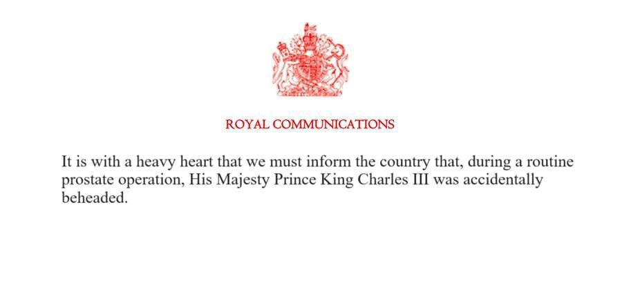 ROYAL COMMUNICATIONS It is with a heavy heart that we must inform the country that, during a routine prostate operation, His Majesty Prince King Charles III was accidentally beheaded.