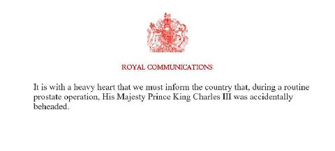 ROYAL COMMUNICATIONS It is with a heavy heart that we must inform the country that, during a routine prostate operation, His Majesty Prince King Charles III was accidentally beheaded.