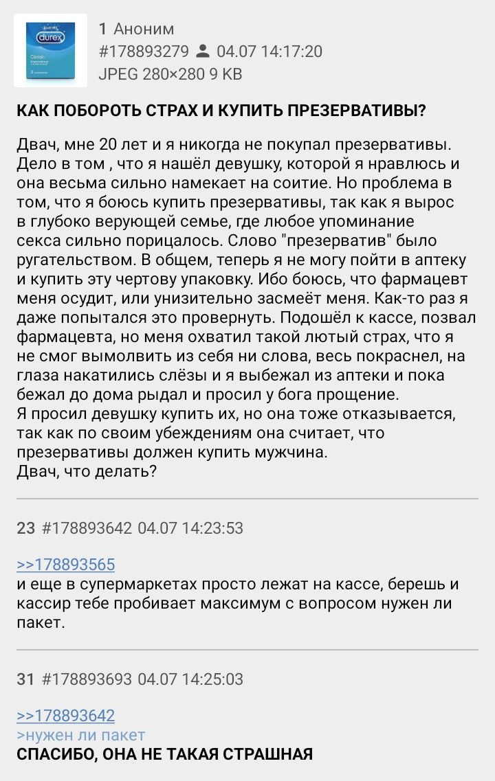 1 Аноним #178893279 04.07 14:17:20 JPEG 9 КАК ПОБОРОТЬ СТРАХ И КУПИТЬ ПРЕЗЕРВАТИВЫ? Двач, мне 20 лет и я никогда не покупал презервативы. Дело в том что я нашёл девушку, которой я нравлюсь и она весьм