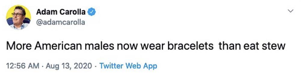 Adam Carolla @adamcarolla More American males now wear bracelets than eat stew 12:56 Aug 13, 2020 Twitter Web App