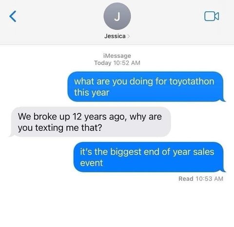 Jessica iMessage Today 10:52 what are you doing for toyotathon this year We broke up 12 years ago, why are you texting me that? it's the biggest end of year sales event Read 10:53